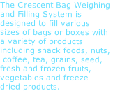 The Crescent Bag Weighing and Filling System is designed to fill various sizes of bags or boxes with a variety of products including snack foods, nuts,  coffee, tea, grains, seed, fresh and frozen fruits, vegetables and freeze dried products. 
